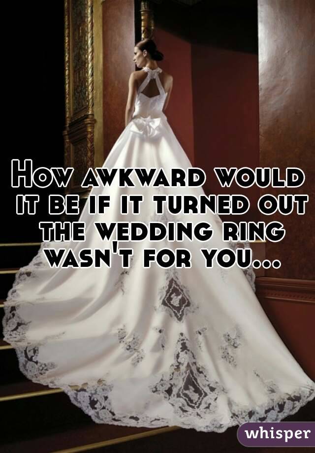 How awkward would it be if it turned out the wedding ring wasn't for you...