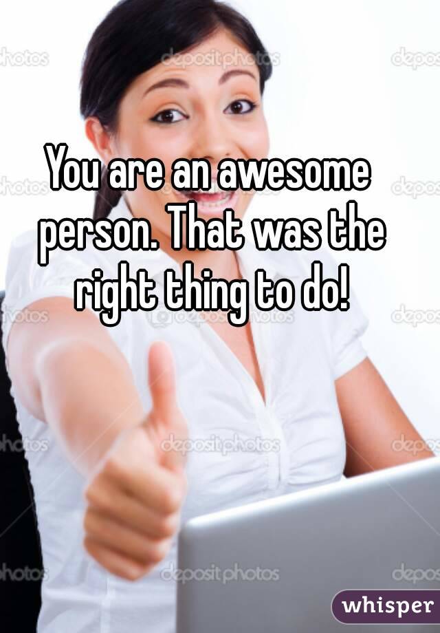 You are an awesome person. That was the right thing to do!