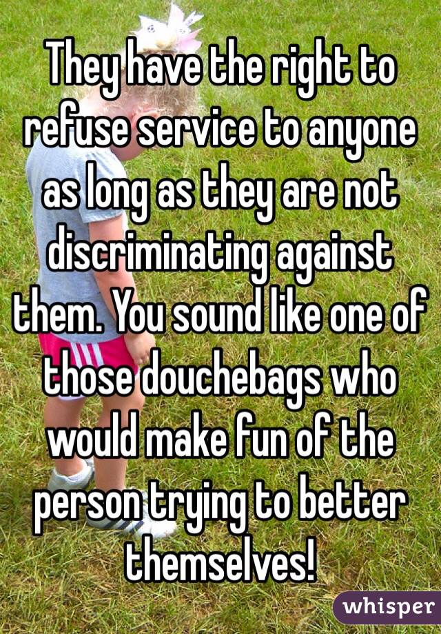 They have the right to refuse service to anyone as long as they are not discriminating against them. You sound like one of those douchebags who would make fun of the person trying to better themselves! 