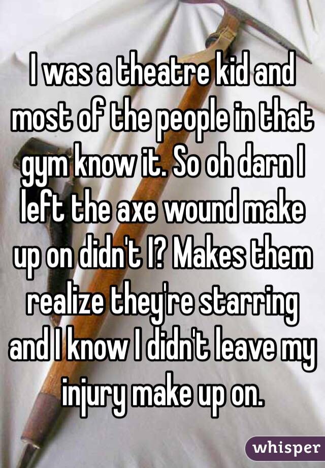 I was a theatre kid and most of the people in that gym know it. So oh darn I left the axe wound make up on didn't I? Makes them realize they're starring and I know I didn't leave my injury make up on. 