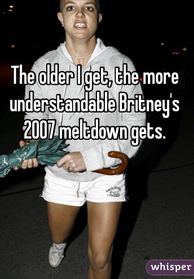 The older I get, the more understandable Britney's 2007 meltdown gets.