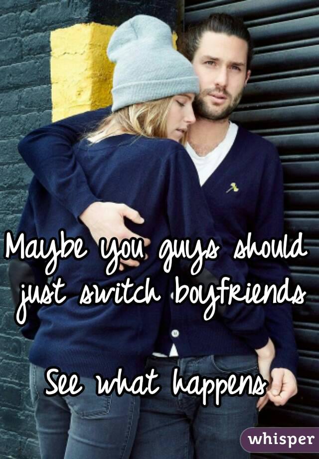 Maybe you guys should just switch boyfriends

See what happens