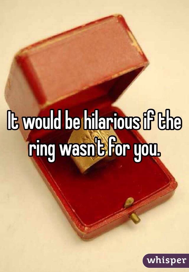 It would be hilarious if the ring wasn't for you. 