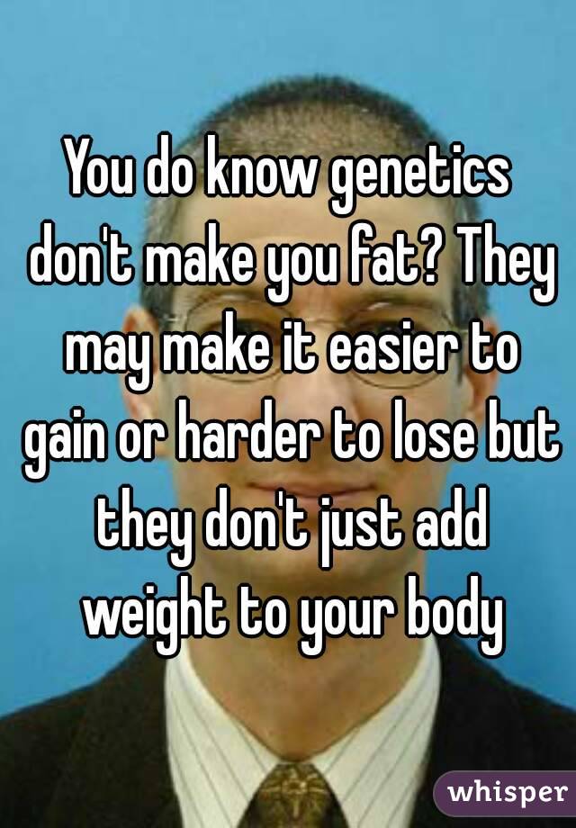 You do know genetics don't make you fat? They may make it easier to gain or harder to lose but they don't just add weight to your body