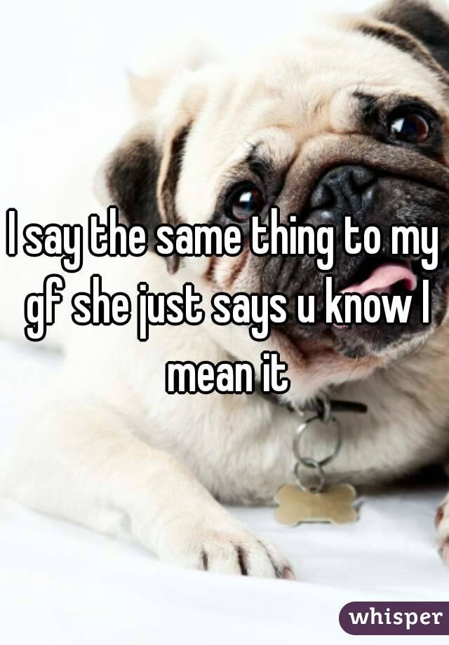 I say the same thing to my gf she just says u know I mean it