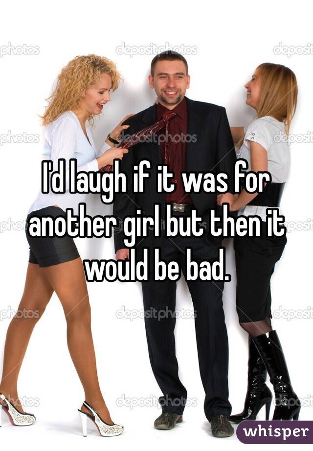 I'd laugh if it was for another girl but then it would be bad.