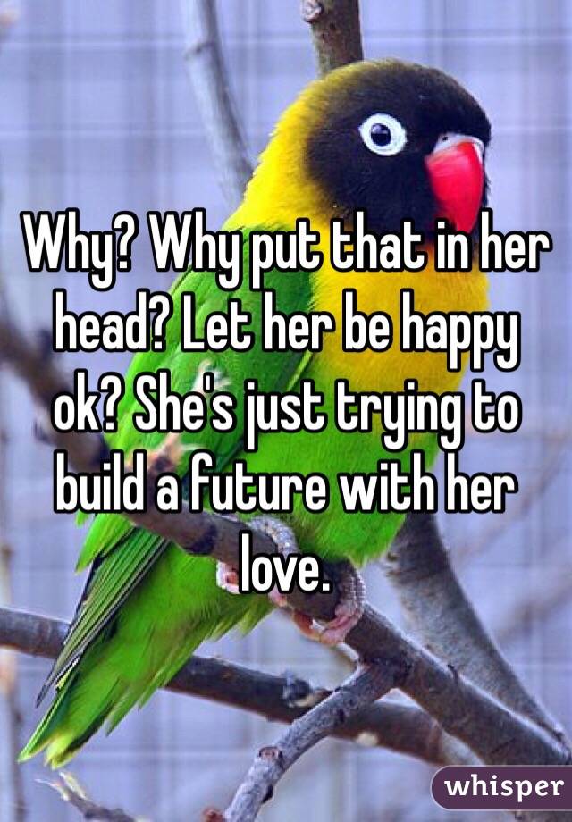 Why? Why put that in her head? Let her be happy ok? She's just trying to build a future with her love.