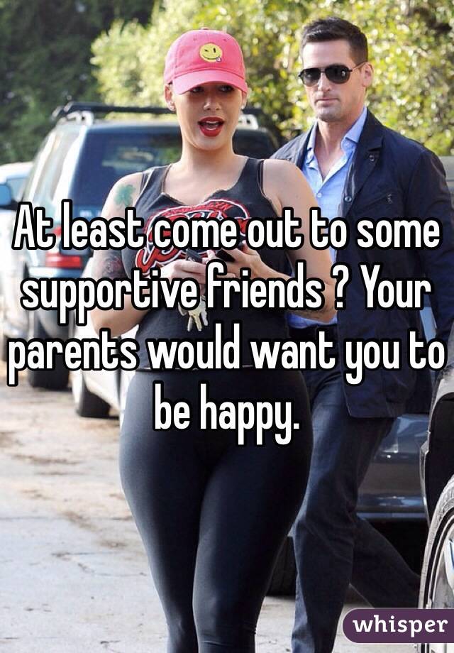 At least come out to some supportive friends ? Your parents would want you to be happy. 