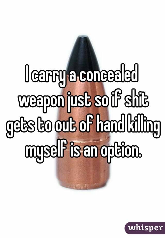 I carry a concealed weapon just so if shit gets to out of hand killing myself is an option.