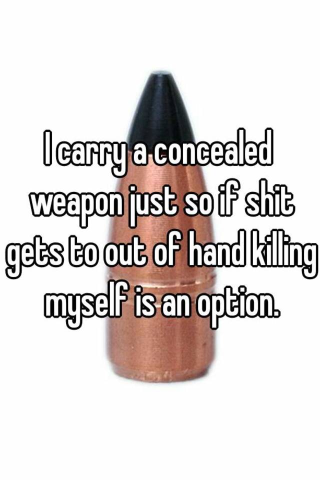 I carry a concealed weapon just so if shit gets to out of hand killing myself is an option.