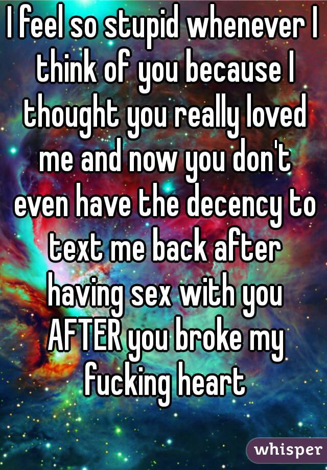 I feel so stupid whenever I think of you because I thought you really loved me and now you don't even have the decency to text me back after having sex with you AFTER you broke my fucking heart