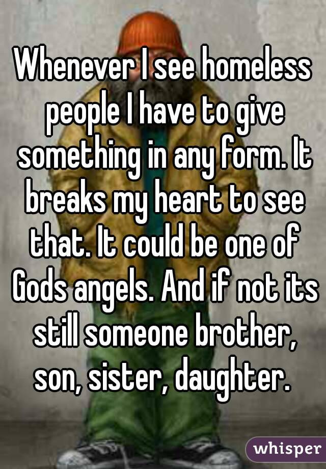 Whenever I see homeless people I have to give something in any form. It breaks my heart to see that. It could be one of Gods angels. And if not its still someone brother, son, sister, daughter. 