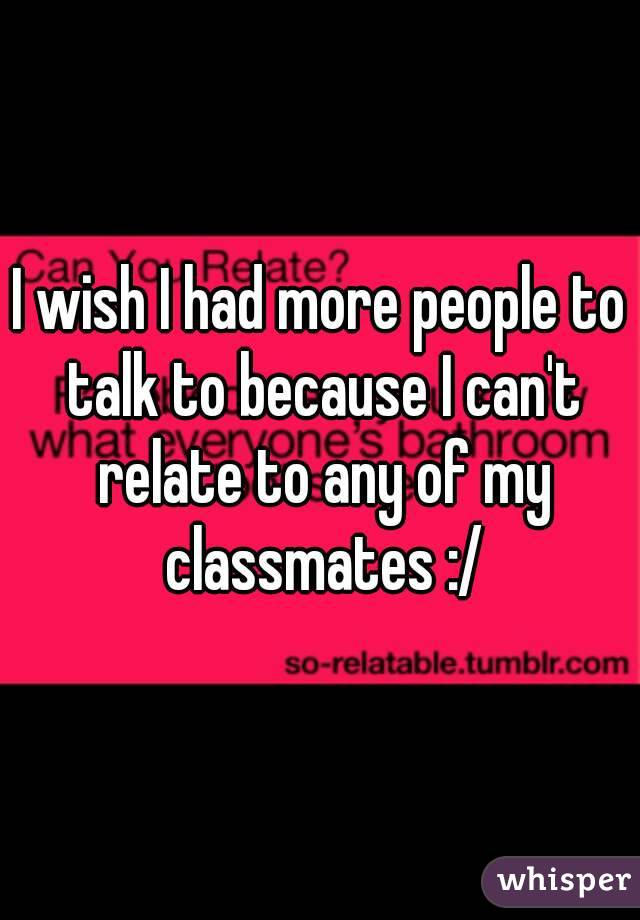 I wish I had more people to talk to because I can't relate to any of my classmates :/