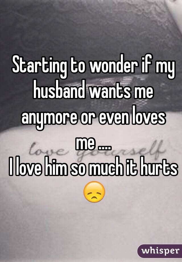 Starting to wonder if my husband wants me anymore or even loves me .... 
I love him so much it hurts 😞