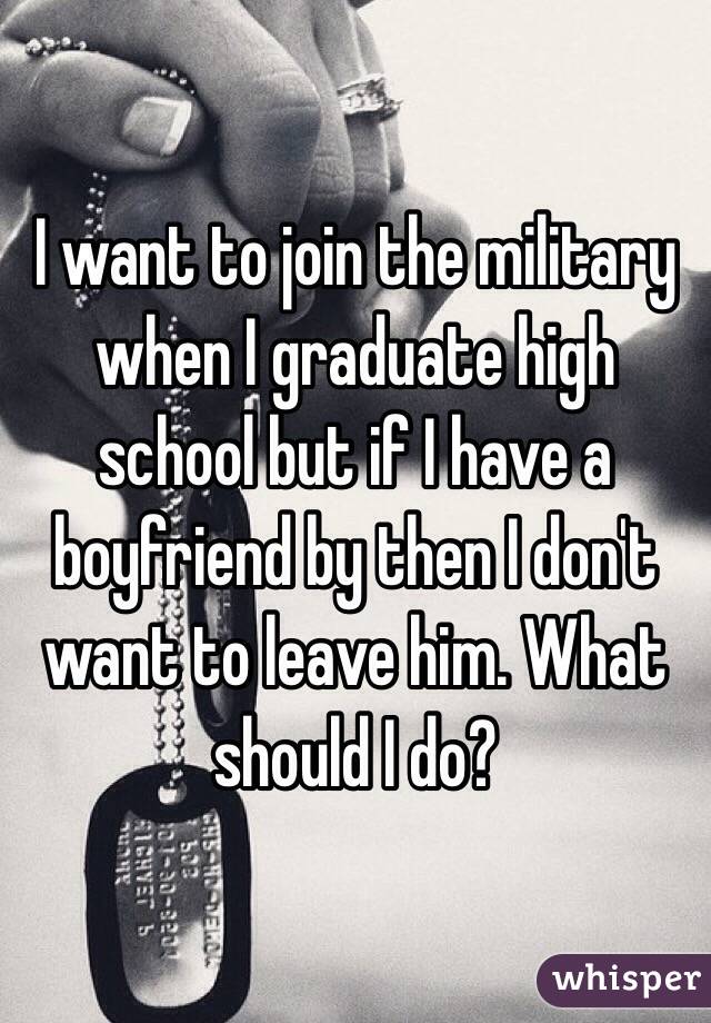 I want to join the military when I graduate high school but if I have a boyfriend by then I don't want to leave him. What should I do?