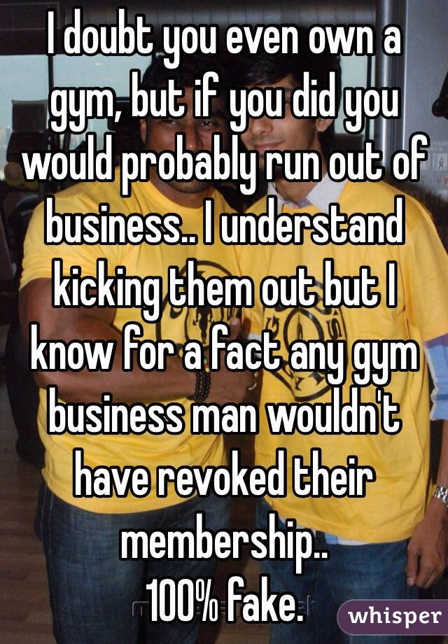 I doubt you even own a gym, but if you did you would probably run out of business.. I understand kicking them out but I know for a fact any gym business man wouldn't have revoked their membership..
100% fake. 