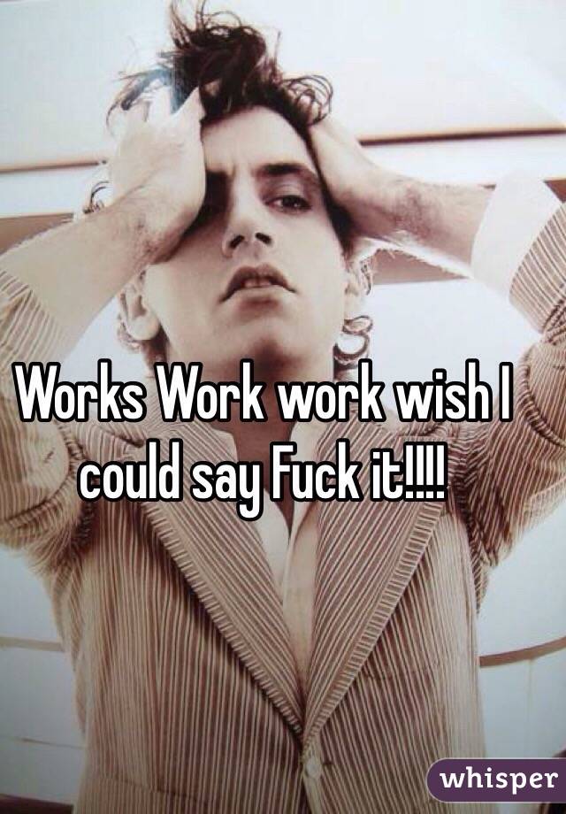 Works Work work wish I could say Fuck it!!!! 