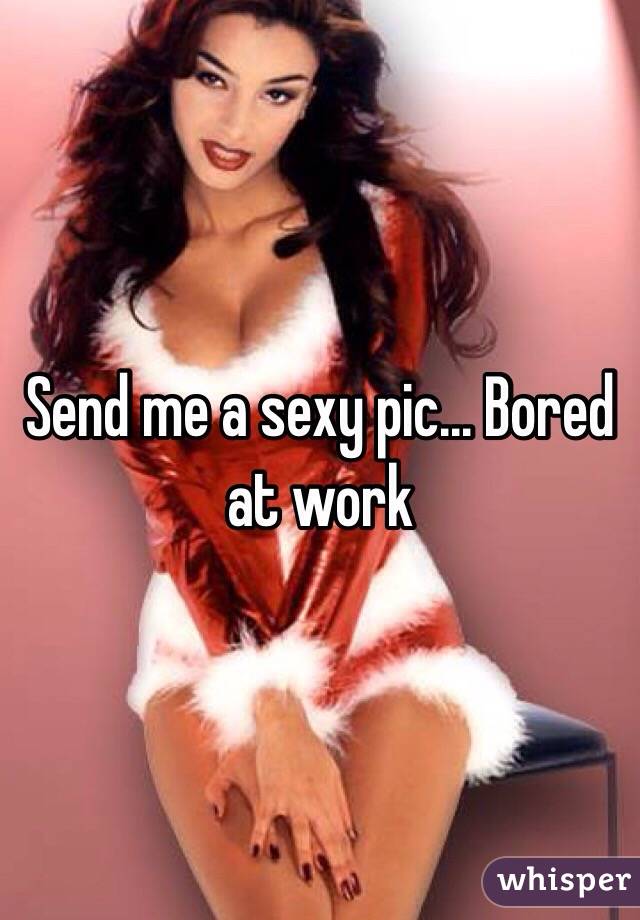 Send me a sexy pic... Bored at work