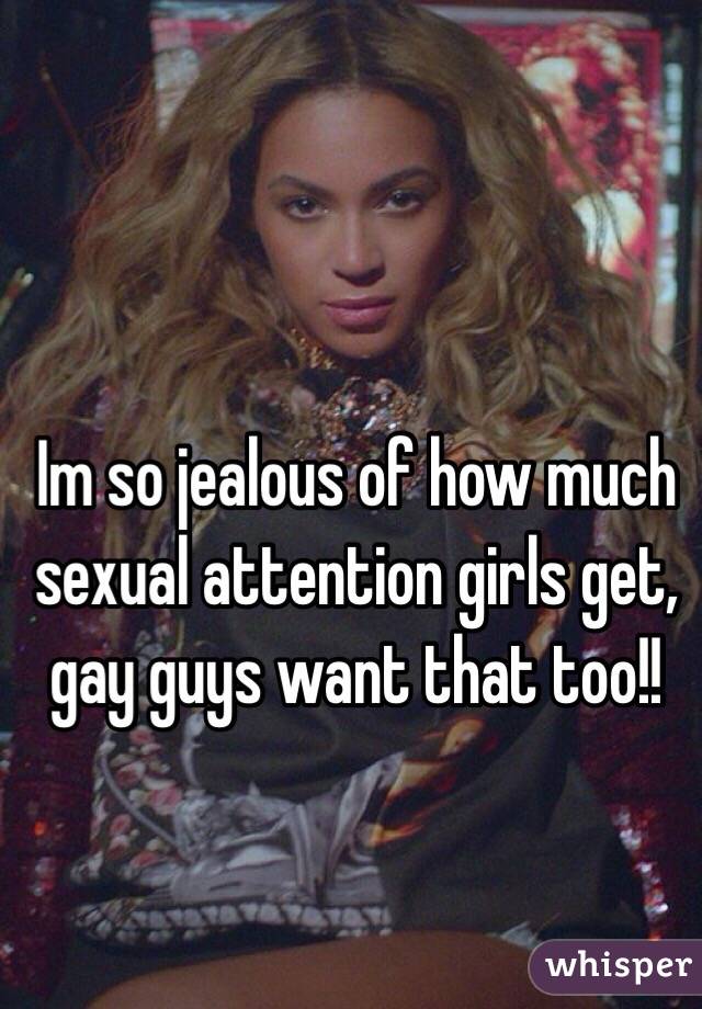 Im so jealous of how much sexual attention girls get, gay guys want that too!!