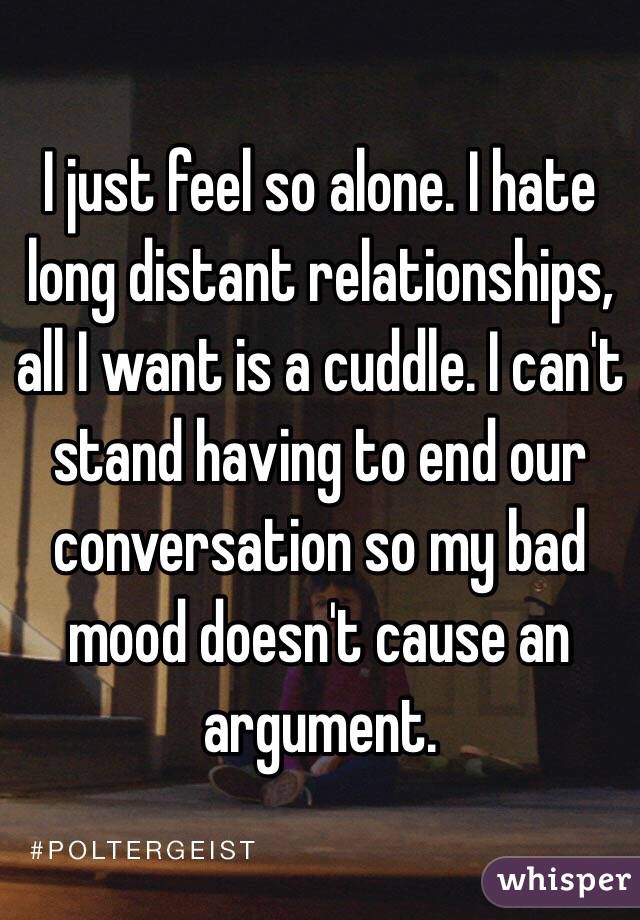 I just feel so alone. I hate long distant relationships, all I want is a cuddle. I can't stand having to end our conversation so my bad mood doesn't cause an argument. 