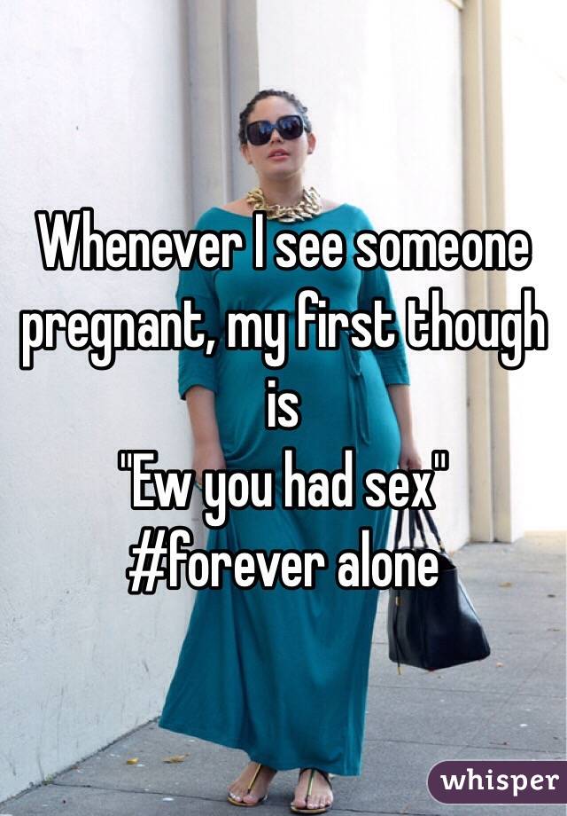 Whenever I see someone pregnant, my first though is
"Ew you had sex" 
#forever alone