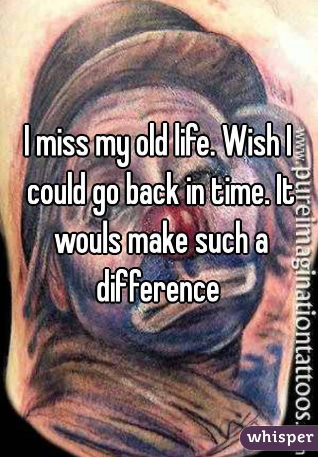 I miss my old life. Wish I could go back in time. It wouls make such a difference 