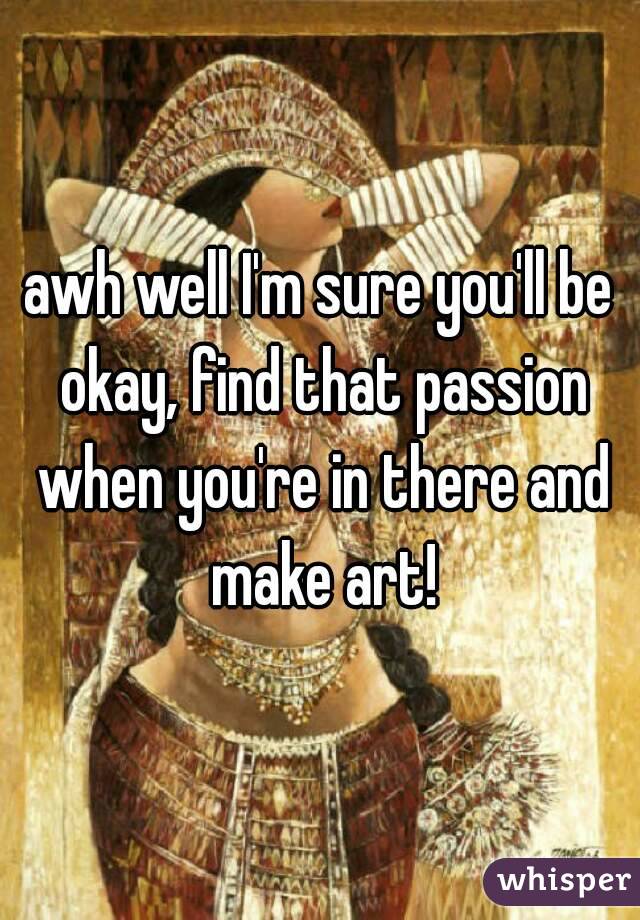 awh well I'm sure you'll be okay, find that passion when you're in there and make art!