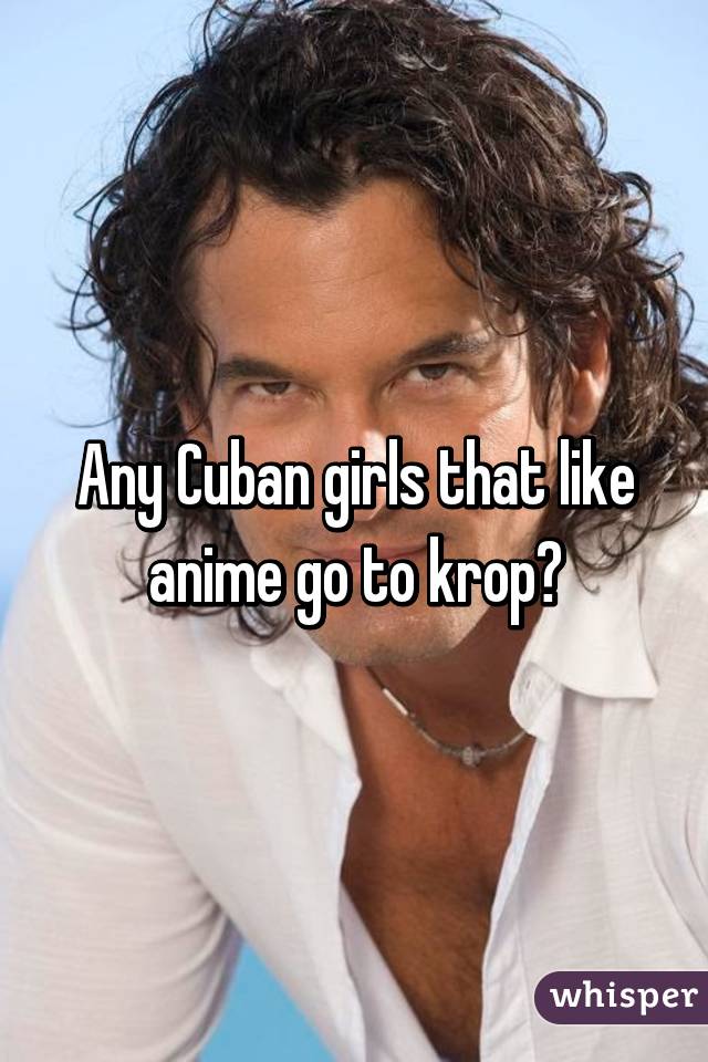 Any Cuban girls that like anime go to krop?