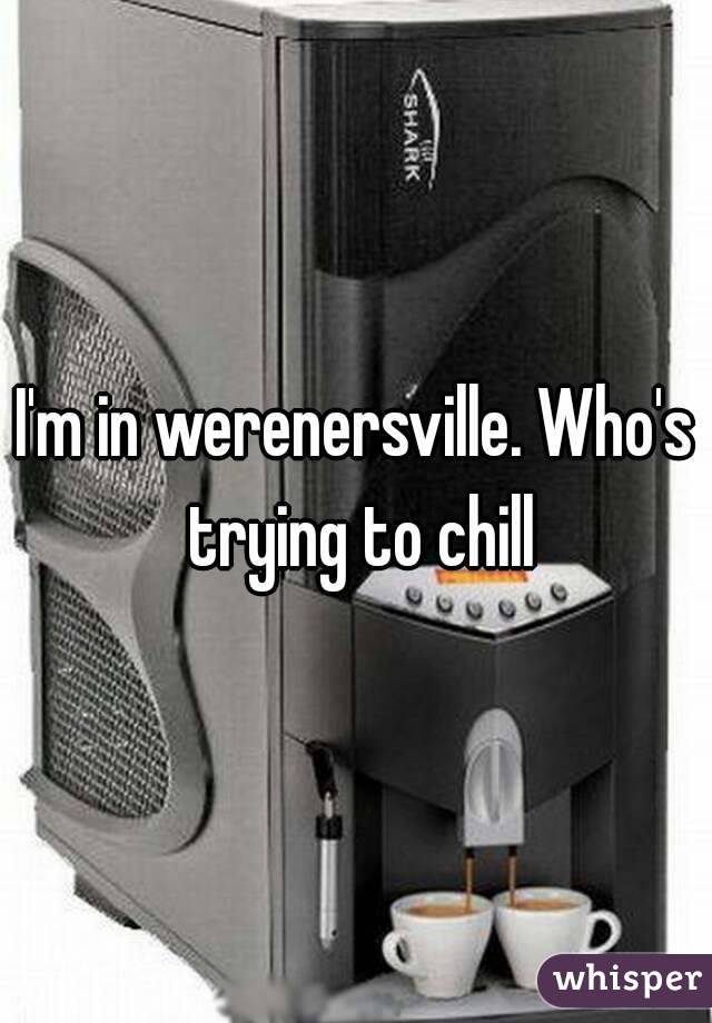 I'm in werenersville. Who's trying to chill