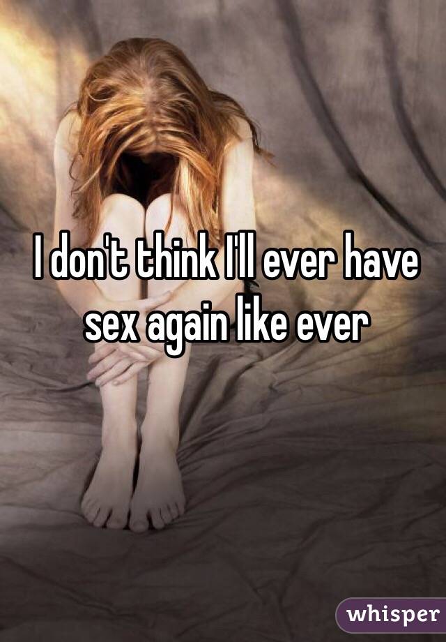 I don't think I'll ever have sex again like ever