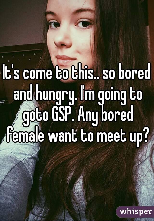 It's come to this.. so bored and hungry. I'm going to goto GSP. Any bored female want to meet up?