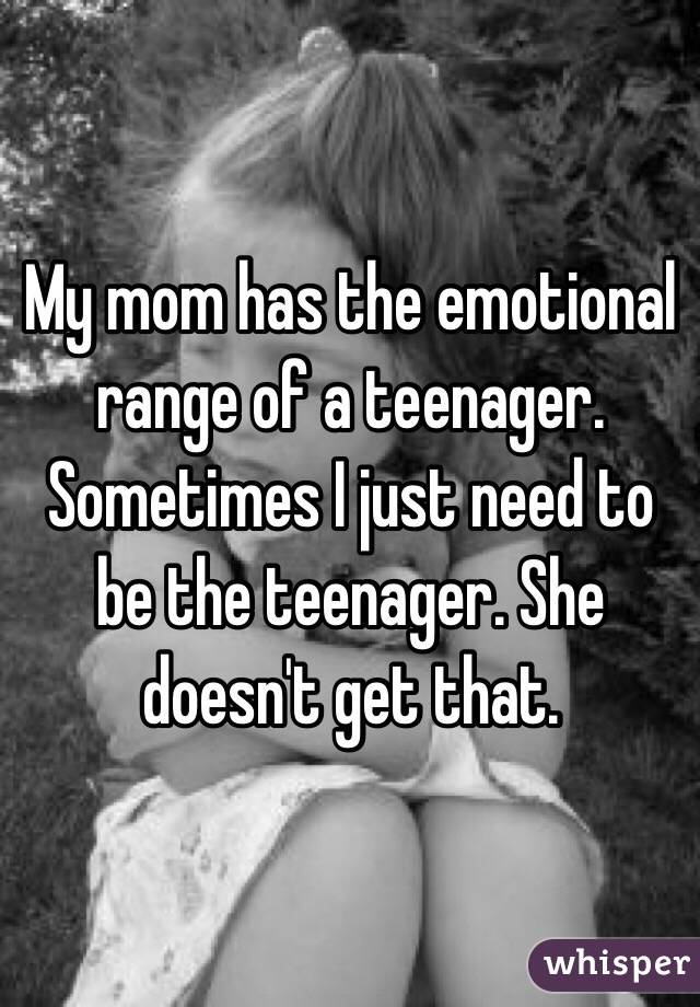 My mom has the emotional range of a teenager. Sometimes I just need to be the teenager. She doesn't get that. 