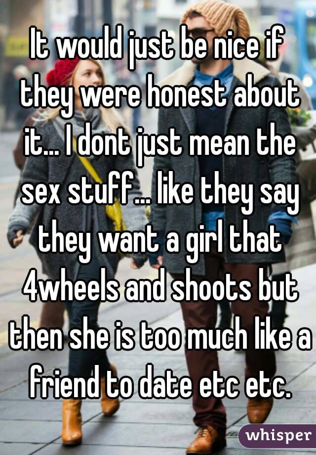 It would just be nice if they were honest about it... I dont just mean the sex stuff... like they say they want a girl that 4wheels and shoots but then she is too much like a friend to date etc etc.