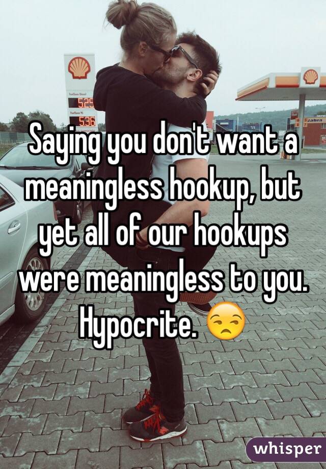 Saying you don't want a meaningless hookup, but yet all of our hookups were meaningless to you. Hypocrite. 😒