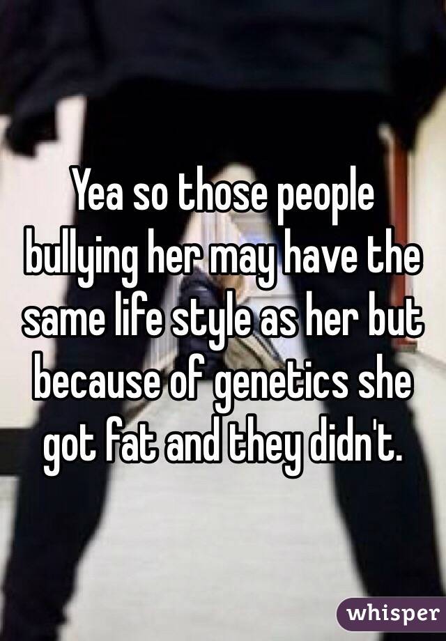 Yea so those people bullying her may have the same life style as her but because of genetics she got fat and they didn't. 