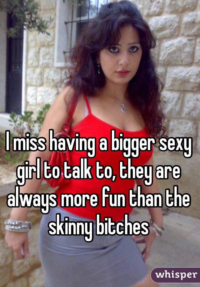 I miss having a bigger sexy girl to talk to, they are always more fun than the skinny bitches 