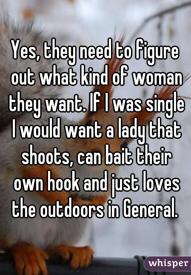 Yes, they need to figure out what kind of woman they want. If I was single I would want a lady that shoots, can bait their own hook and just loves the outdoors in General. 