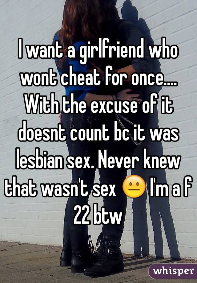I want a girlfriend who wont cheat for once.... With the excuse of it doesnt count bc it was lesbian sex. Never knew that wasn't sex 😐 I'm a f 22 btw