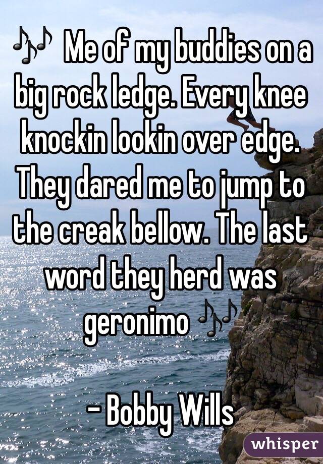 🎶  Me of my buddies on a big rock ledge. Every knee knockin lookin over edge. They dared me to jump to the creak bellow. The last word they herd was geronimo 🎶

- Bobby Wills