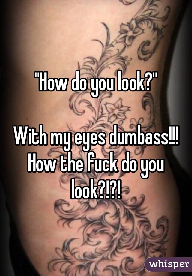 "How do you look?" 

With my eyes dumbass!!! How the fuck do you look?!?!