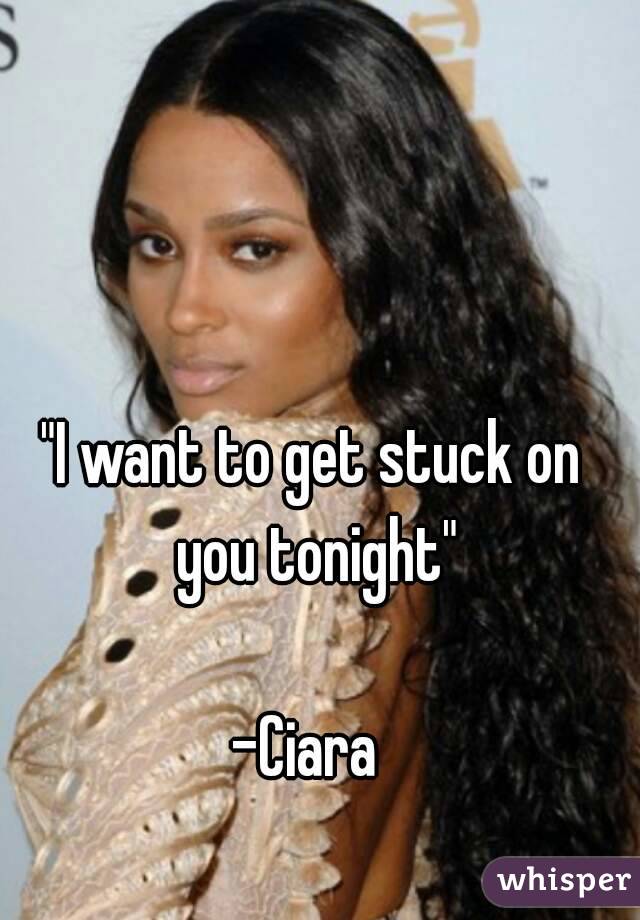 "I want to get stuck on you tonight"

-Ciara 