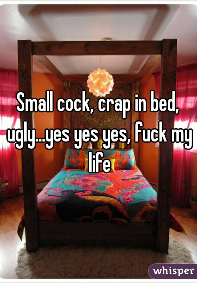Small cock, crap in bed, ugly...yes yes yes, fuck my life