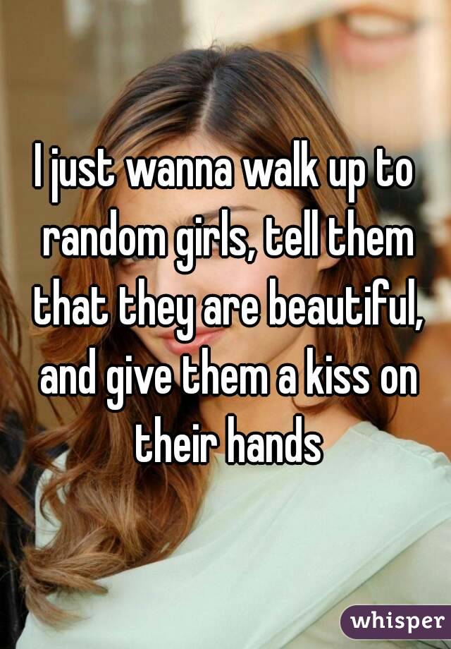I just wanna walk up to random girls, tell them that they are beautiful, and give them a kiss on their hands