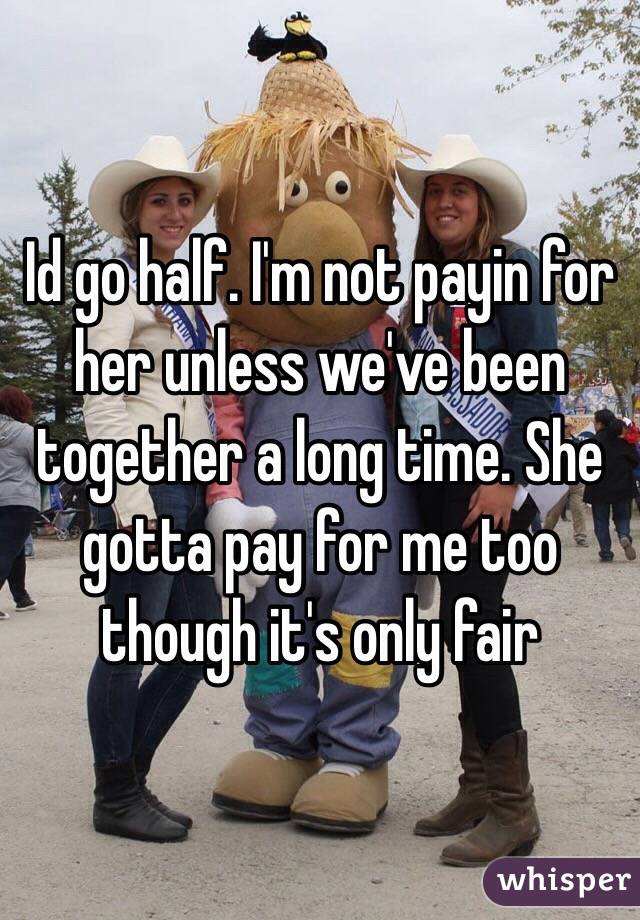Id go half. I'm not payin for her unless we've been together a long time. She gotta pay for me too though it's only fair 