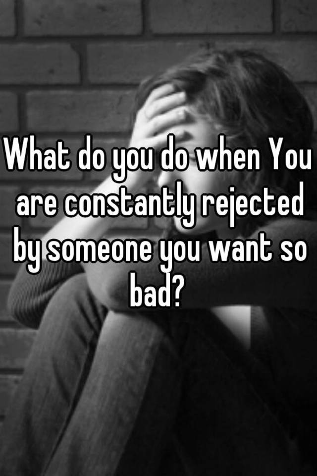 what-do-you-do-when-you-are-constantly-rejected-by-someone-you-want-so-bad