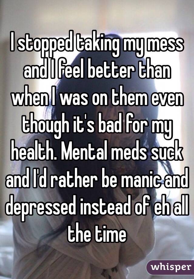 I stopped taking my mess and I feel better than when I was on them even though it's bad for my health. Mental meds suck and I'd rather be manic and depressed instead of eh all the time