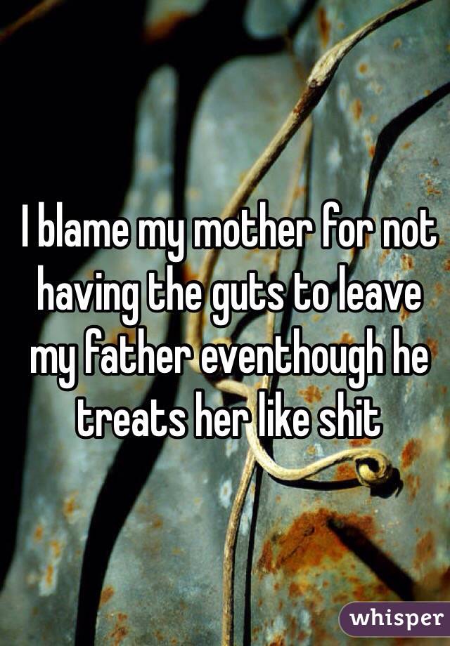 I blame my mother for not having the guts to leave my father eventhough he treats her like shit