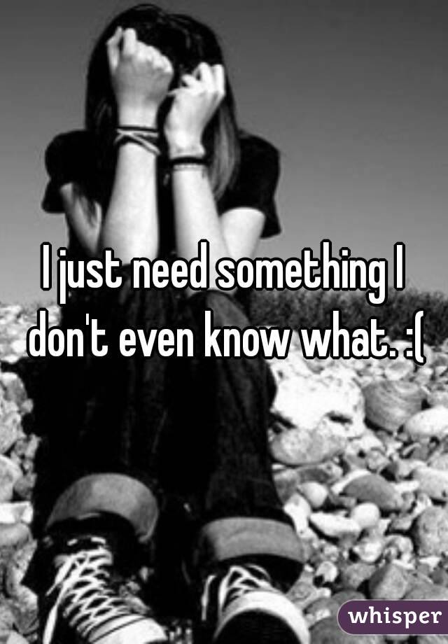 I just need something I don't even know what. :(