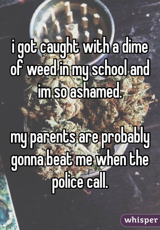 i got caught with a dime of weed in my school and im so ashamed.

my parents are probably gonna beat me when the police call.