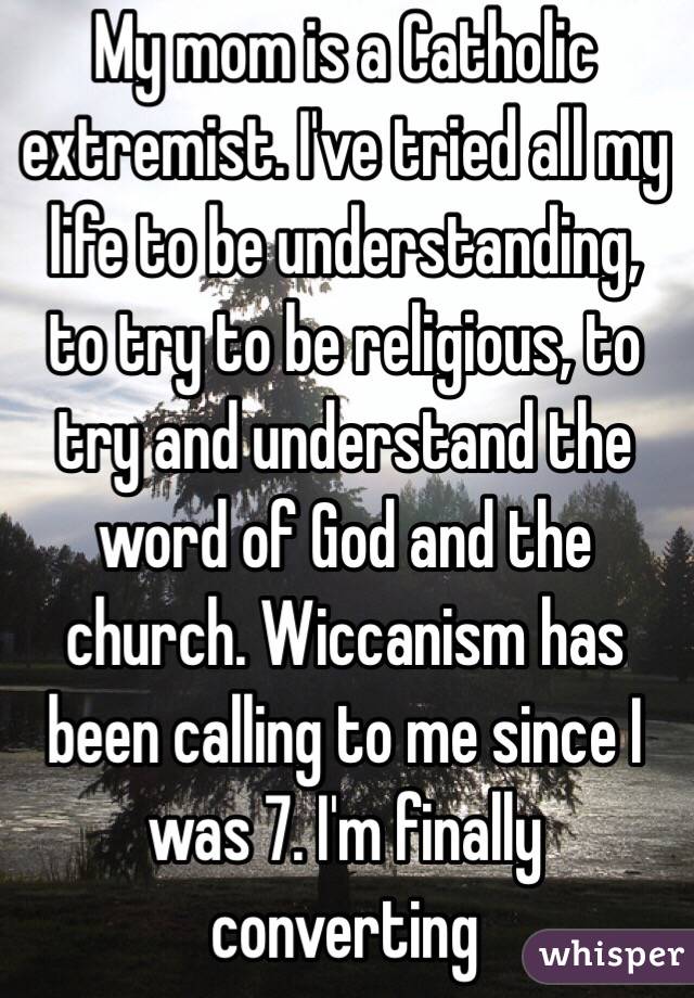 My mom is a Catholic extremist. I've tried all my life to be understanding, to try to be religious, to try and understand the word of God and the church. Wiccanism has been calling to me since I was 7. I'm finally converting